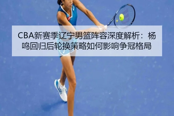 CBA新赛季辽宁男篮阵容深度解析：杨鸣回归后轮换策略如何影响争冠格局