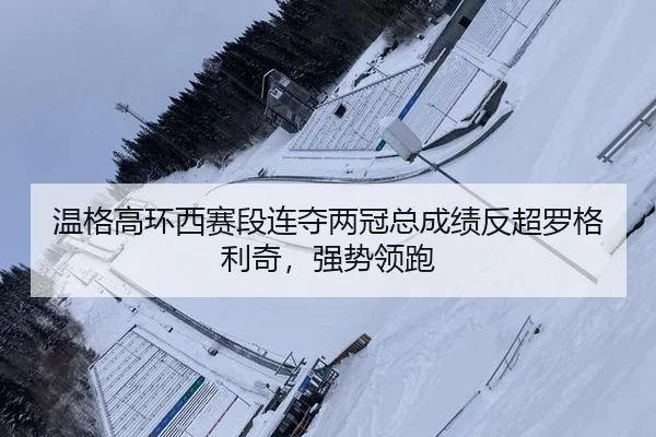 温格高环西赛段连夺两冠总成绩反超罗格利奇，强势领跑