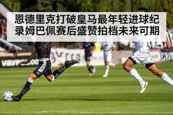 恩德里克打破皇马最年轻进球纪录姆巴佩赛后盛赞拍档未来可期